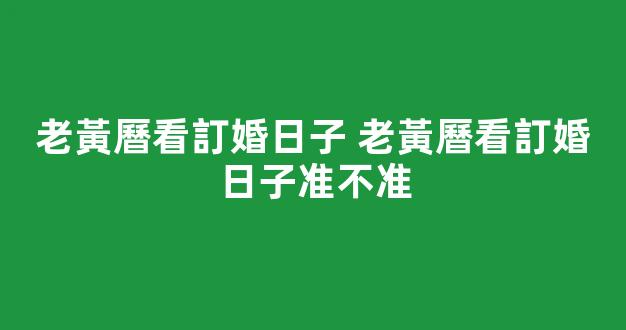 老黃曆看訂婚日子 老黃曆看訂婚日子准不准